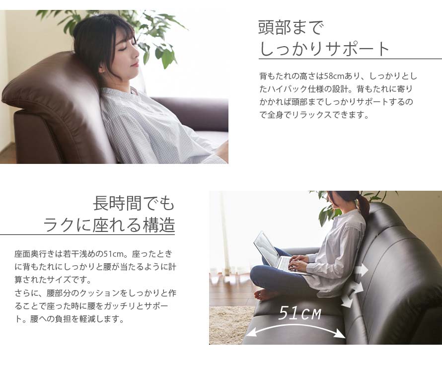 The height of the backrest is 58cm. Lean against the high backrest and relax with the sofa's firm head support. The depth is at 51cm and carefully calculated so that the waist rest firmly on the back. While sitting it reduces burden on the waist.