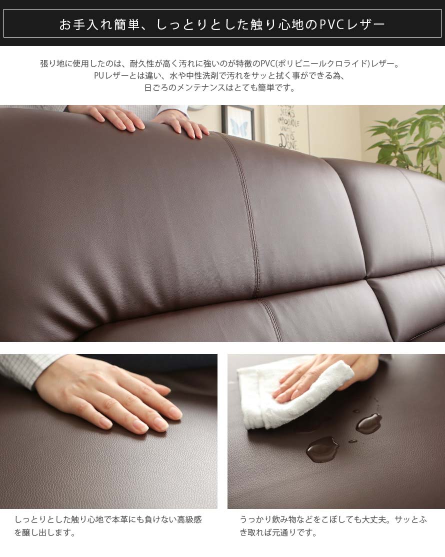 The sofa is upholstered in the highest quality PVC leather. It is water resistant and easy to maintain. Wipe a dry cloth to clean water spills.